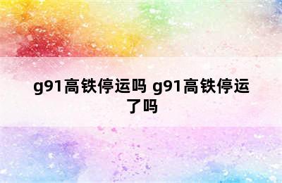 g91高铁停运吗 g91高铁停运了吗